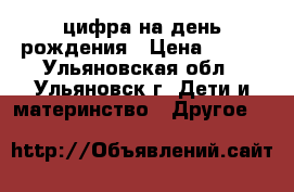 цифра на день рождения › Цена ­ 500 - Ульяновская обл., Ульяновск г. Дети и материнство » Другое   